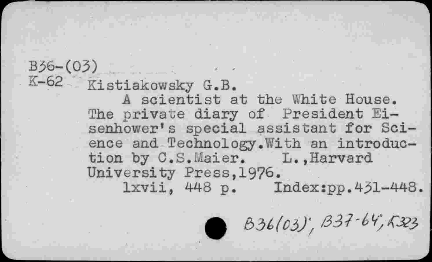 ﻿B^6-(03)
K-62 Kistiakowsky G.B.
A scientist at the White House. The private diary of President Eisenhower’s special assistant for Science and Technology.With an introduction by C.S.Maier. L.»Harvard University Press,1976.
Ixvii, 448 p. Indexjpp.4^1-448.